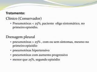 Tratamento:
Clínico (Conservador)
   Pneumotórax < 25%, paciente oligo sintomático, no
   primeiro episódio.


Drenagem pleural
   pneumotórax > 25% , com ou sem sintomas, mesmo no
    primeiro episódio
   pneumotórax hipertensivo
   pneumotórax com aumento progressivo
   menor que 25%, segundo episódio
 