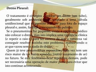 Dreno Pleural:

 O tratamento é cirúrgico - colocar um dreno (um tubo),
geralmente sob anestesia local, acoplado a uma válvula
unidirecional que só permite o ar sair para fora do espaço
pleural e, assim, facilitar a reexpansão do pulmão.
 Se o pneumotórax for pequeno, existe a opção do médico
não colocar o dreno, mas isto implica uma vigilância clínica
(e repetir o raio-x) para ter certeza de que a natureza vai
conseguir resolver sozinha este problema, reabsorvendo o
ar que vazou sem a ajuda do dreno.
 Quem já teve pneumotórax espontâneo uma vez tem um
risco maior de ter outro episódio (outro vazamento de ar)
no futuro. Se este fenômeno ficar repetitivo demais, pode
ser necessária uma operação de maior porte para evitar que
isto continue acontecendo
 