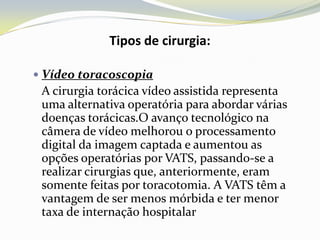 Tipos de cirurgia:

 Vídeo toracoscopia
 A cirurgia torácica vídeo assistida representa
 uma alternativa operatória para abordar várias
 doenças torácicas.O avanço tecnológico na
 câmera de vídeo melhorou o processamento
 digital da imagem captada e aumentou as
 opções operatórias por VATS, passando-se a
 realizar cirurgias que, anteriormente, eram
 somente feitas por toracotomia. A VATS têm a
 vantagem de ser menos mórbida e ter menor
 taxa de internação hospitalar
 