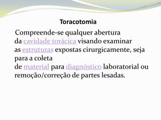 Toracotomia
Compreende-se qualquer abertura
da cavidade torácica visando examinar
as estruturas expostas cirurgicamente, seja
para a coleta
de material para diagnóstico laboratorial ou
remoção/correção de partes lesadas.
 
