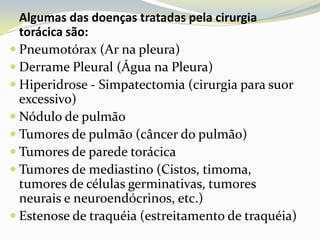 Algumas das doenças tratadas pela cirurgia
  torácica são:
 Pneumotórax (Ar na pleura)
 Derrame Pleural (Água na Pleura)
 Hiperidrose - Simpatectomia (cirurgia para suor
  excessivo)
 Nódulo de pulmão
 Tumores de pulmão (câncer do pulmão)
 Tumores de parede torácica
 Tumores de mediastino (Cistos, timoma,
  tumores de células germinativas, tumores
  neurais e neuroendócrinos, etc.)
 Estenose de traquéia (estreitamento de traquéia)
 