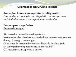 Orientações em Cirurgia Torácica

Avaliação - Exames pré-operatório e diagnóstico
Para ajudar na avaliação e no diagnóstico da doença, uma
variedade de exames e testes podem ser realizados.

Exames para diagnóstico
Exames de imagem:

São métodos de auxílio no diagnóstico.
No entanto, elas não são capazes de dizer, com certeza, se uma
doença é benigna ou maligna.
Os exames de imagem incluem: radiografia de tórax (raio
x), tomografia computadorizada de tórax, PET-
CT, ressonância magnética e outros.
 