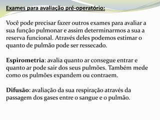Exames para avaliação pré-operatório:

Você pode precisar fazer outros exames para avaliar a
sua função pulmonar e assim determinarmos a sua a
reserva funcional. Através deles podemos estimar o
quanto de pulmão pode ser ressecado.

Espirometria: avalia quanto ar consegue entrar e
quanto ar pode sair dos seus pulmões. Também mede
como os pulmões expandem ou contraem.

Difusão: avaliação da sua respiração através da
passagem dos gases entre o sangue e o pulmão.
 