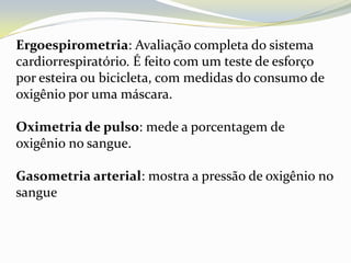 Ergoespirometria: Avaliação completa do sistema
cardiorrespiratório. É feito com um teste de esforço
por esteira ou bicicleta, com medidas do consumo de
oxigênio por uma máscara.

Oximetria de pulso: mede a porcentagem de
oxigênio no sangue.

Gasometria arterial: mostra a pressão de oxigênio no
sangue
 