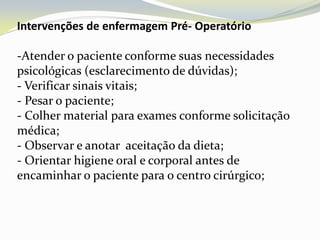 Intervenções de enfermagem Pré- Operatório

-Atender o paciente conforme suas necessidades
psicológicas (esclarecimento de dúvidas);
- Verificar sinais vitais;
- Pesar o paciente;
- Colher material para exames conforme solicitação
médica;
- Observar e anotar aceitação da dieta;
- Orientar higiene oral e corporal antes de
encaminhar o paciente para o centro cirúrgico;
 