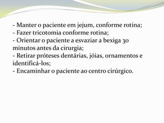 - Manter o paciente em jejum, conforme rotina;
- Fazer tricotomia conforme rotina;
- Orientar o paciente a esvaziar a bexiga 30
minutos antes da cirurgia;
- Retirar próteses dentárias, jóias, ornamentos e
identificá-los;
- Encaminhar o paciente ao centro cirúrgico.
 