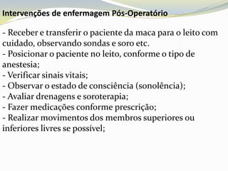 Intervenções de enfermagem Pós-Operatório

- Receber e transferir o paciente da maca para o leito com
cuidado, observando sondas e soro etc.
- Posicionar o paciente no leito, conforme o tipo de
anestesia;
- Verificar sinais vitais;
- Observar o estado de consciência (sonolência);
- Avaliar drenagens e soroterapia;
- Fazer medicações conforme prescrição;
- Realizar movimentos dos membros superiores ou
inferiores livres se possível;
 