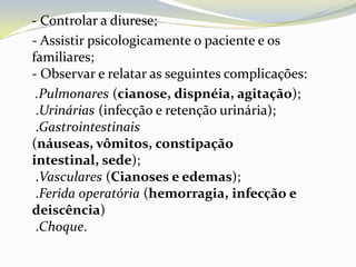 - Controlar a diurese;
- Assistir psicologicamente o paciente e os
familiares;
- Observar e relatar as seguintes complicações:
 .Pulmonares (cianose, dispnéia, agitação);
 .Urinárias (infecção e retenção urinária);
 .Gastrointestinais
(náuseas, vômitos, constipação
intestinal, sede);
 .Vasculares (Cianoses e edemas);
 .Ferida operatória (hemorragia, infecção e
deiscência)
 .Choque.
 