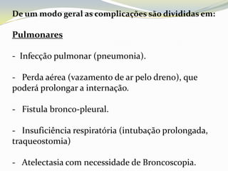 De um modo geral as complicações são divididas em:

Pulmonares

- Infecção pulmonar (pneumonia).

- Perda aérea (vazamento de ar pelo dreno), que
poderá prolongar a internação.

- Fistula bronco-pleural.

- Insuficiência respiratória (intubação prolongada,
traqueostomia)

- Atelectasia com necessidade de Broncoscopia.
 