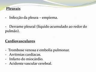 Pleurais

- Infecção da pleura – empiema.

- Derrame pleural (liquido acumulado ao redor do
pulmão).

Cardiovasculares

-   Trombose venosa e embolia pulmonar.
-   Arritmias cardíacas.
-   Infarto do miocárdio.
-   Acidente vascular cerebral.
 