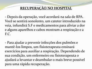 RECUPERAÇÃO NO HOSPITAL

- Depois da operação, você acordará na sala de RPA.
Você se sentirá sonolento, um cateter introduzido na
veia, infundirá S.F e medicamentos para aliviar a dor
e alguns aparelhos e cabos mostram a respiração e a
F.C.

- Para ajudar a prevenir infecções dos pulmões e
mantê-los limpos, um fisioterapeuta ensinará
exercícios para auxiliar a respiração. Dependendo de
sua condição, um enfermeiro ou fisioterapeuta o
ajudará a levantar e deambular o mais breve possível
para uma rápida recuperação.
 