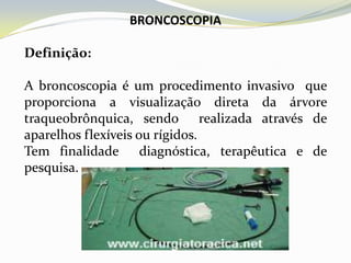 BRONCOSCOPIA

Definição:

A broncoscopia é um procedimento invasivo que
proporciona a visualização direta da árvore
traqueobrônquica, sendo realizada através de
aparelhos flexíveis ou rígidos.
Tem finalidade diagnóstica, terapêutica e de
pesquisa.
 