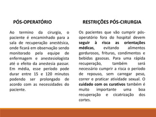 Ao termino da cirurgia, o
paciente é encaminhado para a
sala de recuperação anestésica,
onde ficará em observação sendo
monitorado pela equipe de
enfermagem e anestesiologista
até o efeito da anestesia passar.
Em média, esse período pode
durar entre 15 e 120 minutos
podendo ser prolongado de
acordo com as necessidades do
paciente.
PÓS-OPERATÓRIO
Os pacientes que vão cumprir pós-
operatório fora do hospital devem
seguir à risca as orientações
médicas, evitando alimentos
gordurosos, frituras, condimentos e
bebidas gasosas. Para uma rápida
recuperação, também será
necessário cumprir a risca o período
de repouso, sem carregar peso,
correr e praticar atividade sexual. O
cuidado com os curativos também é
muito importante uma boa
recuperação e cicatrização dos
cortes.
RESTRIÇÕES PÓS-CIRURGIA
 