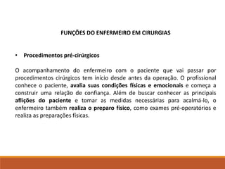 FUNÇÕES DO ENFERMEIRO EM CIRURGIAS
• Procedimentos pré-cirúrgicos
O acompanhamento do enfermeiro com o paciente que vai passar por
procedimentos cirúrgicos tem início desde antes da operação. O profissional
conhece o paciente, avalia suas condições físicas e emocionais e começa a
construir uma relação de confiança. Além de buscar conhecer as principais
aflições do paciente e tomar as medidas necessárias para acalmá-lo, o
enfermeiro também realiza o preparo físico, como exames pré-operatórios e
realiza as preparações físicas.
 