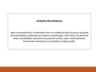 ATENÇÃO PÓS-CIRÚRGICA
Após o procedimento, o enfermeiro atua no cuidado do leito no qual o paciente
será acomodado, avaliando sua limpeza e esterilização. Além disso, ele promove
toda a comodidade necessária ao paciente no leito, seja o movimentando,
fornecendo travesseiros ou ajudando na higienização.
 