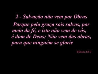 2 - Salvação não vem por Obras Porque pela graça sois salvos, por meio da fé, e isto não vem de vós,  é dom de Deus; Não vem das obras, para que ninguém se glorie   Efésios 2:8-9 