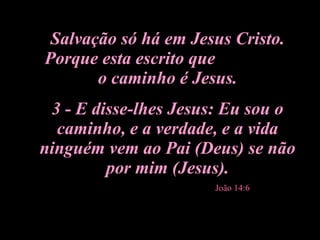 Salvação só há em Jesus Cristo. Porque esta escrito que  o caminho é Jesus. 3 - E disse-lhes Jesus: Eu sou o caminho, e a verdade, e a vida ninguém vem ao Pai (Deus) se não por mim (Jesus). João 14:6 