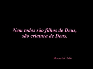 Nem todos são filhos de Deus, são criatura de Deus. Marcos 16:15-16   