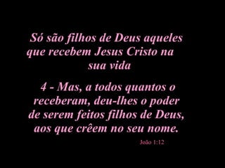 Só são filhos de Deus aqueles que recebem Jesus Cristo na  sua vida 4 - Mas, a todos quantos o receberam, deu-lhes o poder de serem feitos filhos de Deus, aos que crêem no seu nome. João 1:12 