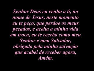 Senhor Deus eu venho a ti, no nome de Jesus, neste momento eu te peço, que perdoe os meus pecados, e aceita a minha vida em troca, eu te recebo como meu Senhor e meu Salvador, obrigado pela minha salvação que acabei de receber agora, Amém. 