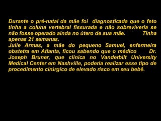 Durante o pré-natal da mãe foi  diagnosticada que o feto tinha a coluna vertebral fissurada e não sobreviveria se não fosse operado ainda no útero de sua mãe.  Tinha apenas 21 semanas. Julie Armas, a mãe do pequeno Samuel, enfermeira obstetra em Atlanta, ficou sabendo que o médico  Dr. Joseph Bruner, que clinica no Vanderbilt University Medical Center em Nashville, poderia realizar esse tipo de procedimento cirúrgico de elevado risco em seu bebê.   
