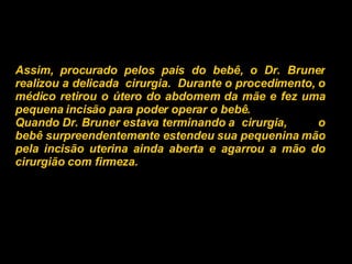 Assim, procurado pelos pais do bebê, o Dr. Bruner realizou a delicada  cirurgia.  Durante o procedimento, o médico retirou o útero do abdomem da mãe e fez uma pequena incisão para poder operar o bebê.  Quando Dr. Bruner estava terminando a  cirurgia,  o bebê surpreendentemente estendeu sua pequenina mão pela incisão uterina ainda aberta e agarrou a mão do cirurgião com firmeza.   