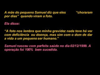 A mãe do pequeno Samuel diz que eles  “choraram por dias”  quando viram a foto.   Ela disse:   “ A foto nos lembra que minha gravidez nada teve há ver com deficiência  ou doença, mas sim com o dom de dar a vida a um pequeno ser humano.”   Samuel nasceu com perfeita saúde no dia 02/12/1999. A operação foi 100%  bem sucedida.   