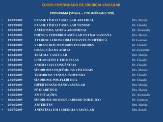 CURSO CONTINUADO DE CIRURGIA VASCULAR
                         PROGRAMA (5ªfeira – 7:00 Anfiteatro SPB)
•   16/02/2009   EXAME FÍSICO VASCULAR ARTERIAL                     Dra. Marcia
•   28/02/2009   EXAME FÍSICO VASCULAR VENOSO                       Dr. Claudio
•   05/03/2009   ANEURISMA AORTA ABDOMINAL                          Dr. Alexandre
•   12/03/2009   DOENÇA CEREBROVASCULAR EXTRACRANIANA               Dra. Marcia
•   19/03/2009   ATEROSCLEROSE OBLITERANTE PERIFÉRICA               Dr.Gustavo
•   02/04/2009   VARIZES DOS MEMBROS INFERIORES                     Dr. Claudio
•   09/04/2009   DISSECÇÃO DA AORTA                                 Dr.Alexandre
•   16/04/2009   TRAUMA VASCULAR                                    Dra. Marcia
•   23/04/2009   LINFANGITES E ERISIPELAS                           Dr. Claudio
•   30/04/2009   ANOMALIAS CONGÊNITAS                               Dr. Claudio
•   07/05/2009   SÍNDROMES ISQUÊMICAS VISCERAIS                     Dra. Marcia
•   14/05/2009   TROMBOSE VENOSA PROFUNDA                           Dr. Claudio
•   21/05/2009   SÍNDROME PÓS-FLEBÍTICA                             Dr. Claudio
•   28/05/2009   HIPERTENSÃO RENOVASCULAR                           Dra. Marcia
•   04/06/2009   PÉ DIABÉTICO                                       Dra. Marcia
•   11/06/2009   AMPUTAÇÕES                                         Dr. Alexandre
•   18/06/2009   SÍNDROME DO DESFILADEIRO TORÁCICO                  Dr. Gustavo
•   25/06/2009   ARTERITES                                          Dra. Marcia
•   02/07/2009   ANESTESIA EM CIRURGIA VASCULAR                     Dra. Roseli
 