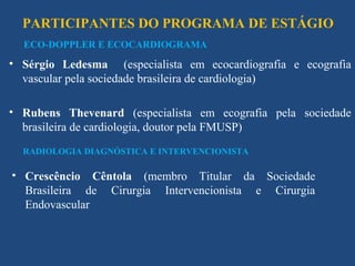 PARTICIPANTES DO PROGRAMA DE ESTÁGIO
  ECO-DOPPLER E ECOCARDIOGRAMA

• Sérgio Ledesma (especialista em ecocardiografia e ecografia
  vascular pela sociedade brasileira de cardiologia)

• Rubens Thevenard (especialista em ecografia pela sociedade
  brasileira de cardiologia, doutor pela FMUSP)
  RADIOLOGIA DIAGNÓSTICA E INTERVENCIONISTA

• Crescêncio Cêntola (membro Titular da Sociedade
  Brasileira de Cirurgia Intervencionista e Cirurgia
  Endovascular
 
