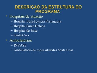 DESCRIÇÃO DA ESTRUTURA DO
              PROGRAMA
• Hospitais de atuação
  –   Hospital Beneficência Portuguesa
  –   Hospital Santa Helena
  –   Hospital de Base
  –   Santa Casa
• Ambulatórios
  – INVASE
  – Ambulatório de especialidades Santa Casa
 