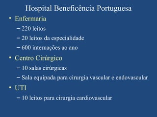 Hospital Beneficência Portuguesa
• Enfermaria
  – 220 leitos
  – 20 leitos da especialidade
  – 600 internações ao ano
• Centro Cirúrgico
  – 10 salas cirúrgicas
  – Sala equipada para cirurgia vascular e endovascular
• UTI
  – 10 leitos para cirurgia cardiovascular
 