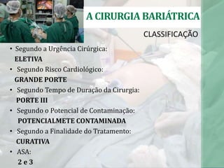 CLASSIFICAÇÃO
A CIRURGIA BARIÁTRICA
• Segundo a Urgência Cirúrgica:
ELETIVA
• Segundo Risco Cardiológico:
GRANDE PORTE
• Segundo Tempo de Duração da Cirurgia:
PORTE III
• Segundo o Potencial de Contaminação:
POTENCIALMETE CONTAMINADA
• Segundo a Finalidade do Tratamento:
CURATIVA
• ASA:
2 e 3
 