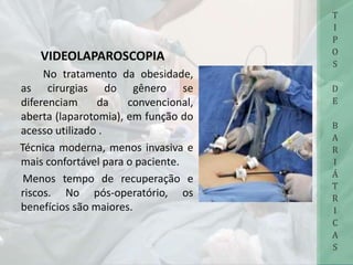 VIDEOLAPAROSCOPIA
No tratamento da obesidade,
as cirurgias do gênero se
diferenciam da convencional,
aberta (laparotomia), em função do
acesso utilizado .
Técnica moderna, menos invasiva e
mais confortável para o paciente.
Menos tempo de recuperação e
riscos. No pós-operatório, os
benefícios são maiores.
T
I
P
O
S
D
E
B
A
R
I
Á
T
R
I
C
A
S
 