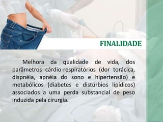 FINALIDADE
Melhora da qualidade de vida, dos
parâmetros cárdio-respiratórios (dor torácica,
dispnéia, apnéia do sono e hipertensão) e
metabólicos (diabetes e distúrbios lipídicos)
associados a uma perda substancial de peso
induzida pela cirurgia.
 