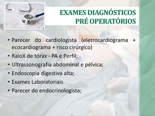 EXAMES DIAGNÓSTICOS
PRÉ OPERATÓRIOS
• Parecer do cardiologista (eletrocardiograma +
ecocardiograma + risco cirúrgico)
• RaioX de tórax - PA e Perfil;
• Ultrassonografia abdominal e pélvica;
• Endoscopia digestiva alta;
• Exames Laboratoriais
• Parecer do endocrinologista;
 