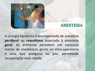 ANESTESIA
A cirurgia bariátrica é acompanhada de anestesia
peridural ou raquidiana associada à anestesia
geral. As primeiras permitem um consumo
menor de anestésicos gerais no intra-operatório
e uma boa analgesia no pós, permitindo
recuperação mais rápida.
 