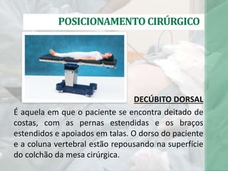 DECÚBITO DORSAL
É aquela em que o paciente se encontra deitado de
costas, com as pernas estendidas e os braços
estendidos e apoiados em talas. O dorso do paciente
e a coluna vertebral estão repousando na superfície
do colchão da mesa cirúrgica.
POSICIONAMENTO CIRÚRGICO
 