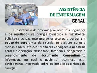 ASSISTÊNCIA
DE ENFERMAGEM
GERAL
O assistência de enfermagem otimiza a segurança
e os resultados da cirurgia bariátrica e metabólica.
Solicita-se ao paciente que se esforce para perder um
pouco de peso antes da cirurgia, pois alguns quilos a
menos podem oferecer melhores condições à anestesia
geral e à operação. Nessa fase, também é obrigatório o
preenchimento do documento Consentimento
Informado, no qual o paciente reconhece estar
devidamente informado sobre os benefícios e riscos da
cirurgia.
 