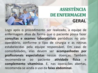 ASSISTÊNCIA
DE ENFERMAGEM
GERAL
Logo após o procedimento ser realizado, a equipe de
enfermagem atua de forma que o paciente possa fazer
consultas e exames laboratoriais periódicos no pós-
operatório, conforme o tipo de cirurgia e as rotinas
estabelecidas pela equipe responsável. Em caso de
comorbidades, elas devem ser acompanhadas por
profissionais especialistas nessas doenças. Também
recomenda-se ao paciente atividade física e
complemento vitamínico. E, nas operações abertas,
recomenda-se ainda o uso da faixa abdominal.
 