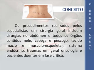 CONCEITO
Os procedimentos realizados pelos
especialistas em cirurgia geral incluem
cirurgias no abdômen e todos os órgãos
contidos nele, cabeça e pescoço, tecido
macio e músculo-esqueletal, sistema
endócrino, traumas em geral oncologia e
pacientes doentes em fase crítica.
C
I
R
U
R
G
I
A
G
E
R
A
L
 