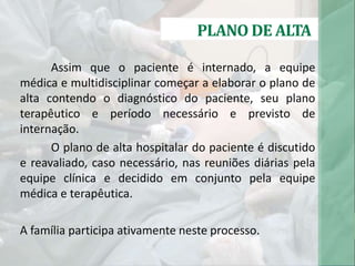 PLANO DE ALTA
Assim que o paciente é internado, a equipe
médica e multidisciplinar começar a elaborar o plano de
alta contendo o diagnóstico do paciente, seu plano
terapêutico e período necessário e previsto de
internação.
O plano de alta hospitalar do paciente é discutido
e reavaliado, caso necessário, nas reuniões diárias pela
equipe clínica e decidido em conjunto pela equipe
médica e terapêutica.
A família participa ativamente neste processo.
 