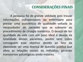 CONSIDERAÇÕES FINAIS
A pesquisa foi de grande utilidade pois trouxe
informações indispensáveis ao enfermeiro para
prestar uma assistência de qualidade voltada às
necessidades do paciente que se submete ao
procedimento de cirurgia bariátrica. O desejo de ter
qualidade de vida com um peso ideal é desejo da
totalidade desses pacientes, porém nem todos
conseguem esse objetivo devido ao fato da
obesidade ser uma doença de questão pública que
afeta as relações sociais do indivíduo, gerando
transtornos psicológicos ainda maiores.
 