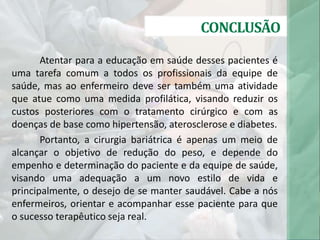 CONCLUSÃO
Atentar para a educação em saúde desses pacientes é
uma tarefa comum a todos os profissionais da equipe de
saúde, mas ao enfermeiro deve ser também uma atividade
que atue como uma medida profilática, visando reduzir os
custos posteriores com o tratamento cirúrgico e com as
doenças de base como hipertensão, aterosclerose e diabetes.
Portanto, a cirurgia bariátrica é apenas um meio de
alcançar o objetivo de redução do peso, e depende do
empenho e determinação do paciente e da equipe de saúde,
visando uma adequação a um novo estilo de vida e
principalmente, o desejo de se manter saudável. Cabe a nós
enfermeiros, orientar e acompanhar esse paciente para que
o sucesso terapêutico seja real.
 