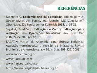 REFERÊNCIAS
• Monteiro C. Epidemiologia da obesidade. Em: Halpern A,
Godoy Matos AF, Suplicy HL, Mancini MC, Zanella MT.
Obesidade, São Paulo: Lemos Editorial; 1998. p. 15-31.
• Segal A, Fandiño J. Indicações e Contra indicações para
realização das Operações Bariátricas. Rev Bras Psiq
2002;24 (SuplIII):68-72.
• BAGATINI A. et al. Anestesia para cirurgia bariátrica.
Avaliação retrospectiva e revisão da literatura. Revista
Brasileira de Anestesiologia. v. 56, n. 3, p. 205-222, 2006.
• www.endocrino.org.br
• www.tuasaude.com
• www.francoerizzi.com.br
• https://www.hospitalsiriolibanes.org.br
 