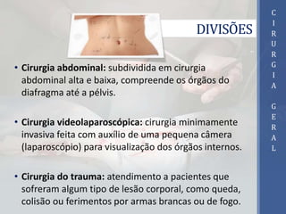 DIVISÕES
• Cirurgia abdominal: subdividida em cirurgia
abdominal alta e baixa, compreende os órgãos do
diafragma até a pélvis.
• Cirurgia videolaparoscópica: cirurgia minimamente
invasiva feita com auxílio de uma pequena câmera
(laparoscópio) para visualização dos órgãos internos.
• Cirurgia do trauma: atendimento a pacientes que
sofreram algum tipo de lesão corporal, como queda,
colisão ou ferimentos por armas brancas ou de fogo.
C
I
R
U
R
G
I
A
G
E
R
A
L
 