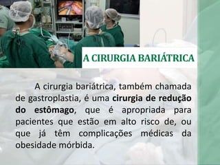 A CIRURGIA BARIÁTRICA
A cirurgia bariátrica, também chamada
de gastroplastia, é uma cirurgia de redução
do estômago, que é apropriada para
pacientes que estão em alto risco de, ou
que já têm complicações médicas da
obesidade mórbida.
 