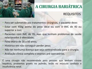  Para ser submetido aos tratamentos cirúrgicos, o paciente deve:
 Estar com 45kg acima do peso ideal ou com o IMC de 40 ou
superior a isso;
 Pacientes com IMC de 35, mas que tenham problemas de saúde
relacionados à obesidade;
 Faixa etária de 16 a 60 anos;
 Histórico em não conseguir perder peso;
 Não ter nenhuma doença que seja contraindicada para a cirurgia;
 Avaliação clínica completa e exames pré-operatórios.
É uma cirurgia não recomendada para pessoas que tenham cirrose
hepática, problemas graves no pulmão, lesão no músculo cardíaco e
insuficiência renal.
REQUISITOS
A CIRURGIA BARIÁTRICA
 