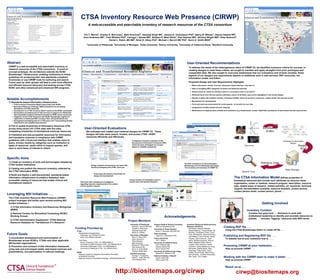 CTSA Inventory Resource Web Presence (CIRWP) 
A web-accessible and searchable inventory of research resources of the CTSA consortium 
Tim T. Morris4, Charles D. Borromeo1, Beth Kirschner2, Harpreet Singh MS1, Jessica D. Tenenbaum PhD3, Nancy B. Whelan1, Davera Gabriel RN5, 
Kent Anderson MS5, Trish Whetzel PhD6, Csongor I. Nyulas MS6, Barbara R. Mirel DArts2, Paul Saxman MS2, Zachery Wright MSI2, Peter Boisvert2, 
Daniel L. Rubin, MD MS6, Brian D. Athey PhD2, Michael J. Becich MD PhD1, Kevin A. Smith MSIS2 
1University of Pittsburgh, 2University of Michigan, 3Duke University, 4Emory University, 5University of California Davis, 6Stanford University 
Abstract 
CIRWP is a web-accessible and searchable inventory of 
research resources of the CTSA consortium. A proof of 
concept prototype, the architecture extends the NCBC 
Biositemaps1 infrastructure, enabling institutions to follow 
guidelines for producing their own standards-compliant 
inventories or use CIRWP tools for authoring and search. 
Future uses by other groups will lead to even more effective 
and efficient resource discovery and sharing across CTSA, 
NCBC and other extramural and intramural NIH programs. 
Specific Aims 
1) Create an inventory of tools and technologies adopted by 
CTSA funded institutions. 
2) Catalog and publish the resource inventory collected by 
the CTSA Informatics IRWG. 
3) Build and deploy a well-documented, standards-based 
informatics infrastructure to enable a federated, web-accessible 
catalog of resources that enable clinical and 
translational research. 
Notable Accomplishments 
1) Standards-based Informatics Infrastructure - 
· CTSA Inventory Information Model (harmonized with NCBC) 
· Biomedical Resource Ontology2 (BRO) Extensions for annotating 
descriptions of CTSA resources 
· development of a CTSA Inventory Editor3 based on the NCBC counterpart 
· development and deployment of web services in support of a distributed 
web-accessible inventory framework (hosted on NCBC server resources) 
· integration of the CTSA framework with NCBC Biositemaps registry for 
registration of distributed RDF inventory files; and development and 
· development and deployment of a CTSA query tool5 incorporating faceted 
classification and usability best practices 
2) Full or partial inventories of informatics resources (370) 
across thirty-seven (37) CTSA sites with five sites 
completing inventories of translational sciences resources. 
3) Published and web-accessible resources for informatics 
and translation sciences in compliance with CIRWP 
guidelines with a front-end interface that enables users to 
query, browse results by categories such as institution or 
types of resources, easily refine or expand queries, and 
save or send items of interest to others. 
http://biositemaps.org/cirwp 
Leveraging NIH Initiatives . . . 
The CTSA Inventory Resource Web Presence (CIRWP) 
project leverages and builds upon several existing NIH 
funded initiatives – 
1) CTSA Informatics Inventory and Resources Workgroup 
(IRWG) 
2) National Centers for Biomedical Computing (NCBC) 
Working Groups 
3) CTSA Administrative Supplement “CTSA National 
Resource Database for Translational (T1) Research” 
User-Oriented Recommendations 
To address the needs of the heterogeneous users of CIRWP V3, we identified numerous criteria for success. In 
creating designs to meet these criteria, we sought to maintain and apply strengths from prior prototypes and 
comparable sites. We also sought to overcome weaknesses that our evaluations and reviews revealed. Some 
aspects of our designs and requirements depend on additional work in web services, RDF structures, the 
information model, and Editor. 
Proposed Design and User Requirements Highlights 
· Multi-mode search: Facets, Free text, Advanced, Hybrid (free text + the other 2) 
· Ease of navigating BRO categories for facets and advanced searches 
· Simple means (to users) for refining a search or choosing to start a new search 
· Retrieved items from free text queries reflecting a search of all fields; query terms highlighted in the results display 
· Results in tables with sortable columns, including clickable values for access to resources, contact names, the resource record 
· Mechanisms for saving/export 
· Front and back-end mechanisms for social aspects - to be built out over time 
· Geographical location-based resource mapping 
· Mechanisms for keeping users oriented and confidence (e.g. breadcrumbs, counts, Help/FAQs, persistence of last-entered free text query terms) 
Future Goals 
1) Accelerated development and harmonization of 
Biositemaps across NCBCs, CTSAs and other applicable 
NIH-funded organizations. 
2) Promotion and outreach of this information framework, 
using web and print-based media, web-based seminars and 
presentations, and participation in national meetings. 
The Clinical and Translational Science Awards (CTSA) is a registered trademark of DHHS 
User-Oriented Evaluations 
We evaluated and created user-centered designs for CIRWP V3. These 
designs will help users search, browse, and access CTSA / NCBC 
resources efficiently and effectively. 
Heuristic evaluations of early prototypes - 
Biositemaps and the Pittsburgh Informatics 
Tool Inventory and mockups of CIRWP V3 
Comparative heuristic evaluation of the 
Neuroscience Information Framework (NIF), 
which has been developed and revised 
based on usability evaluations. 
Critical reviews of comparative search / 
explore sites and relevant literature 
Design sessions structured by use cases with 
iterative prototyping with HTML mock-ups 
Cross-team discussions of priorities for 
design and development 
Interviews with translational investigators 
regarding resource requirements in the context 
of their specific research 
The CTSA Information Model defines properties of 
biomedical resources and include such attributes as resource name, 
organization, center or institute, research program, description, resource 
type, related areas of research, related activities, url, keywords, technical 
support, documentation available, resource sharable, contact person, 
contact person email, contact person, phone . . . 
Acknowledgements 
University of Pittsburgh 
Michael J. Becich MD PhD 
Charles D. Borromeo 
Harpreet Singh MS 
Nancy B. Whelan 
University of Michigan 
Brian D. Athey PhD 
Aaron Bookvich 
Peter Boisvert 
Beth Kirschner 
Barbara R. Mirel DArts 
Paul Saxman MS 
Kevin A. Smith MSIS 
Zachary Wright MSI 
Stanford University 
Csongor I. Nyulas MS 
Daniel L. Rubin MD MS 
Trish Whetzel PhD 
Oregon Health & Science University 
Shannon McWeeney PhD 
University of Texas Houston 
Elmer V. Bernstam MD MSE MS 
Duke University 
Jessica D. Tenenbaum PhD 
Emory University 
Tim T. Morris 
University of California Davis 
Kent Anderson MS 
Davera Gabriel RN 
Alice Tarantal PhD 
University of California San Diego 
Maryann E. Martone, PhD 
National Institutes of Health 
Elaine Collier MD 
Peter Lyster PhD 
Project Members 
Inventory Resources Working Group 
Members (38 POCs) 
Bill Adams, Rebecca Bamber, 
Edward Barbour, Teresa Bosler, Jim 
Brinkley, Christopher Chute, Curtis 
Cole, Will Digrazio, David Eichmann, 
Joe Ellefson, Larry Errecary, Sandy 
Frawley, Steve Johnson, Josef 
Kalna, Michael Kamerick, Warren 
Kibbe, Matthew Kristin, Bernie 
LaSalle, Elliot Lefkowitz, Harold 
Lehmann, Sandy Mackenzie, Doug 
McFadden, Rekha Meyer, Marc 
Overhage, Philip Payne, David 
Pilasky, Brad Pollock, Mark Porter, 
Dan Schwartz, Jonathan Silverstein, 
Rob Taylor, Tom Yeager 
CTSA 
Administrative Supplements 
Pittsburgh, 3UL1RR024153-03S1 
Duke, 5UL1RR024128-03S1 
Cost Share 
Emory University CTSA, 1UL1RR025008-01 
University of California Davis CTSA, 1UL1RR024146-01 
University of Michigan CTSA, 1UL1RR024986-01 
University of Pittsburgh CTSA, 1UL1RR024153-01 
NCBC 
National Center for Integrative Biomedical Informatics, 
3U54DA021519-04S1 
National Center for Biomedical Ontology, 3U54HG004028-04S1 
Funding Provided by 
Getting Involved 
Inventory Curation 
Curation text goes here . . . Someone to work with 
institutional leadership to identify and annotate resources to 
publish . . . Includes “tagging” resources with BRO terms . . 
. 
Creating RDF file . . . 
Using the CTSA Biositemaps Editor to create rdf file . . . 
Publishing and Registering RDF file . . . 
To website that at your institution that is . . . . 
Promoting CIRWP at your institution . . . 
Help us promote CIRWP . . . 
Working with the CIRWP team to make it better . . . 
Help us promote CIRWP . . . 
Reach us at . . . 
cirwp@biositemaps.org 
