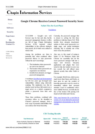 19.12.2008                                         Chapin Information Services



 Chapin Information Services
    Home
                       Google Chrome Receives Lowest Password Security Score
    News
                                                         Safari Ties for Last Place
 Software
                                                                    Translations
  Security

Experience                    12/12/2008 — Google's new web                    Currently, the password manager that
                              browser may be fast and slim, but the            is closest to solving the first three
   My                         password management features it offers           problems is built into Opera 9.62. With
Bookmarks                     are full of bugs. Chapin Information             invisble form elements deactivated,
Contact Us                    Services (CIS) reported critical                 options to limit saved passwords to a
                              vulnerabilities in this software during its      single page, and partial destination
                              beta period, all of which were unfixed at        checking, this is certainly one of the
                              release time.                                    more worry-free products.
© 2003-2008 by
Chapin
                              Among the problems are three in                  Also new to this round of testing is
Information
                              particular that, when combined, allow            Safari 3.2 for Windows. Safari and
Services, Inc.
                              password thieves to take passwords               Chrome are essentially tied for the
                              without the user's knowledge.                    worst password manager built into a
                                                                               major web browser. 3rd-party
                                 1. The destination where passwords            applications and plugins that were
                                    are sent is not checked.                   tested in July also tended to score very
                                 2. The location where passwords are           low overall, but still offered more
                                    requested is not checked.                  inherent security than either Safari or
                                 3. Invisible form elements can trigger        Chrome.
                                    password management.
                                                                               For example, RoboForm, which scores
                              A technique described and demonstrated           much lower than Opera and Firefox, at
                              by CIS two years ago leveraged such              least gives its user the comfort of
                              vulnerabilities without using client-side        knowing passwords wont be saved or
                              scripting. The implication was that an           transmitted without their personal
                              attacker need not have full control over a       attention. Used in combination with a
                              target server or a victim's computer to          more reliable browser, it would also be
                              obtain a password from their web                 free of the broken URI parsing CIS
                              browser.                                         found in both Safari and Chrome.
                              These three problems, combined with              Take your browser for a test drive in
                              seventeen others so far identified in            version 2.0 of our interactive password
                              Chrome's password manager, form a                management demonstration at the CIS
                              toxic soup of potential vulnerabilities that     website.
                              can coalesce into broad insecurity.



                                                            CIS Testing Results

                                                                                               Internet                     Google
                           Test Performed                   Opera 9.62       Firefox 3.0.4                  Safari 3.2
                                                                                             Explorer 7.0                 Chrome 1.0
                 Action Authority Checked on Retrieval       PASSED           PASSED           FAILED        FAILED        FAILED
                  Action Authority Checked on Save           FAILED           PASSED           FAILED        FAILED        FAILED

www.info-svc.com/news/2008/12-12/                                                                                                   1/4
 