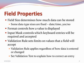 Field Properties
  Field Size determines how much data can be stored
     Some data type sizes are fixed – date/time, yes/no
  Format controls how a value is displayed
  Input Mask controls which keyboard entries will be
   required and accepted
  Validation Rule sets limits on values that a field will
   accept
        Validation Rule applies regardless of how data is entered
         or changed
        Set Validation Text to explain how to correct an entry
10/22/2012                                                           11
 